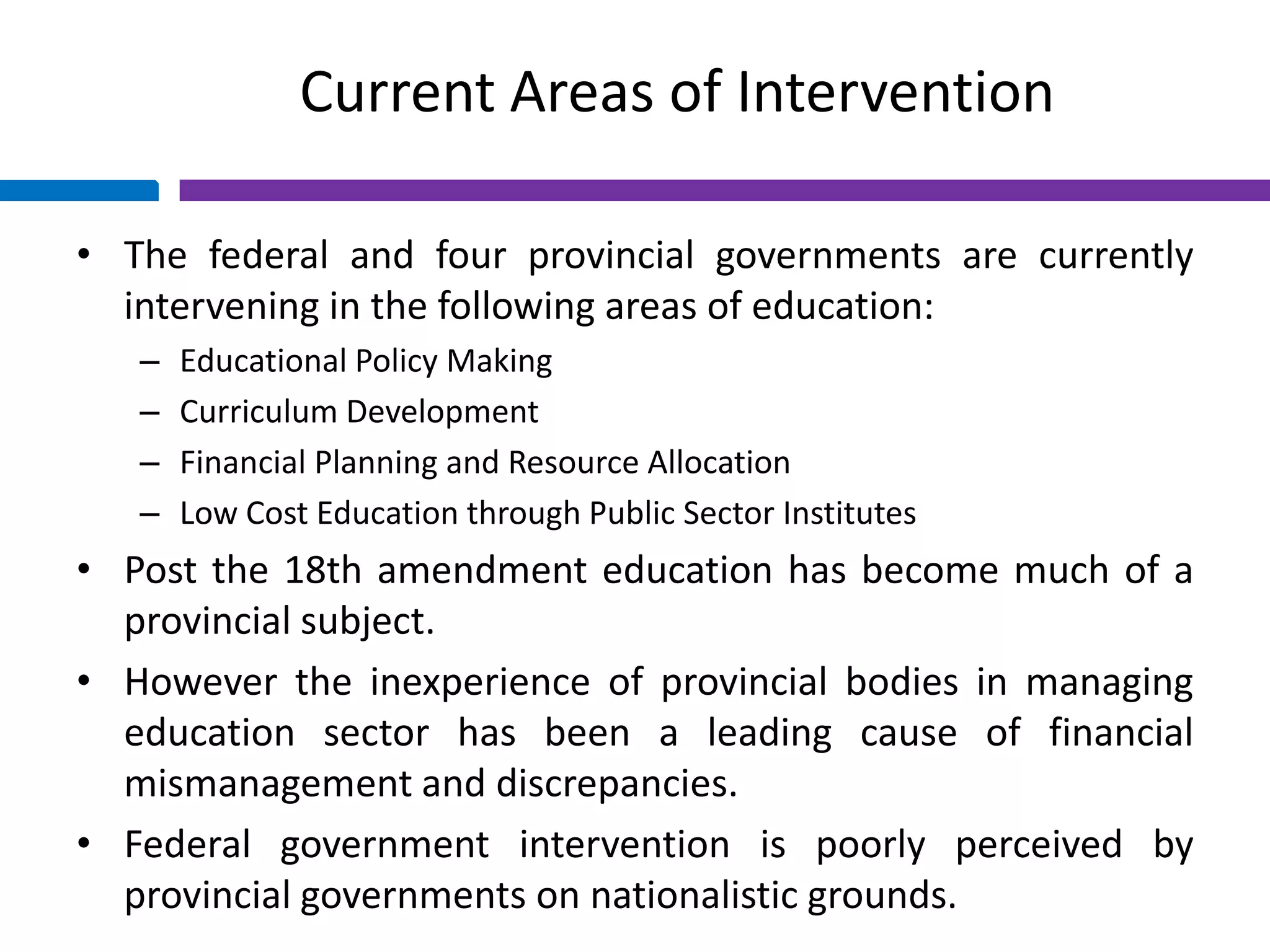 Current Areas of Intervention
• The federal and four provincial governments are currently
intervening in the following areas of education:
– Educational Policy Making
– Curriculum Development
– Financial Planning and Resource Allocation
– Low Cost Education through Public Sector Institutes
• Post the 18th amendment education has become much of a
provincial subject.
• However the inexperience of provincial bodies in managing
education sector has been a leading cause of financial
mismanagement and discrepancies.
• Federal government intervention is poorly perceived by
provincial governments on nationalistic grounds.
 