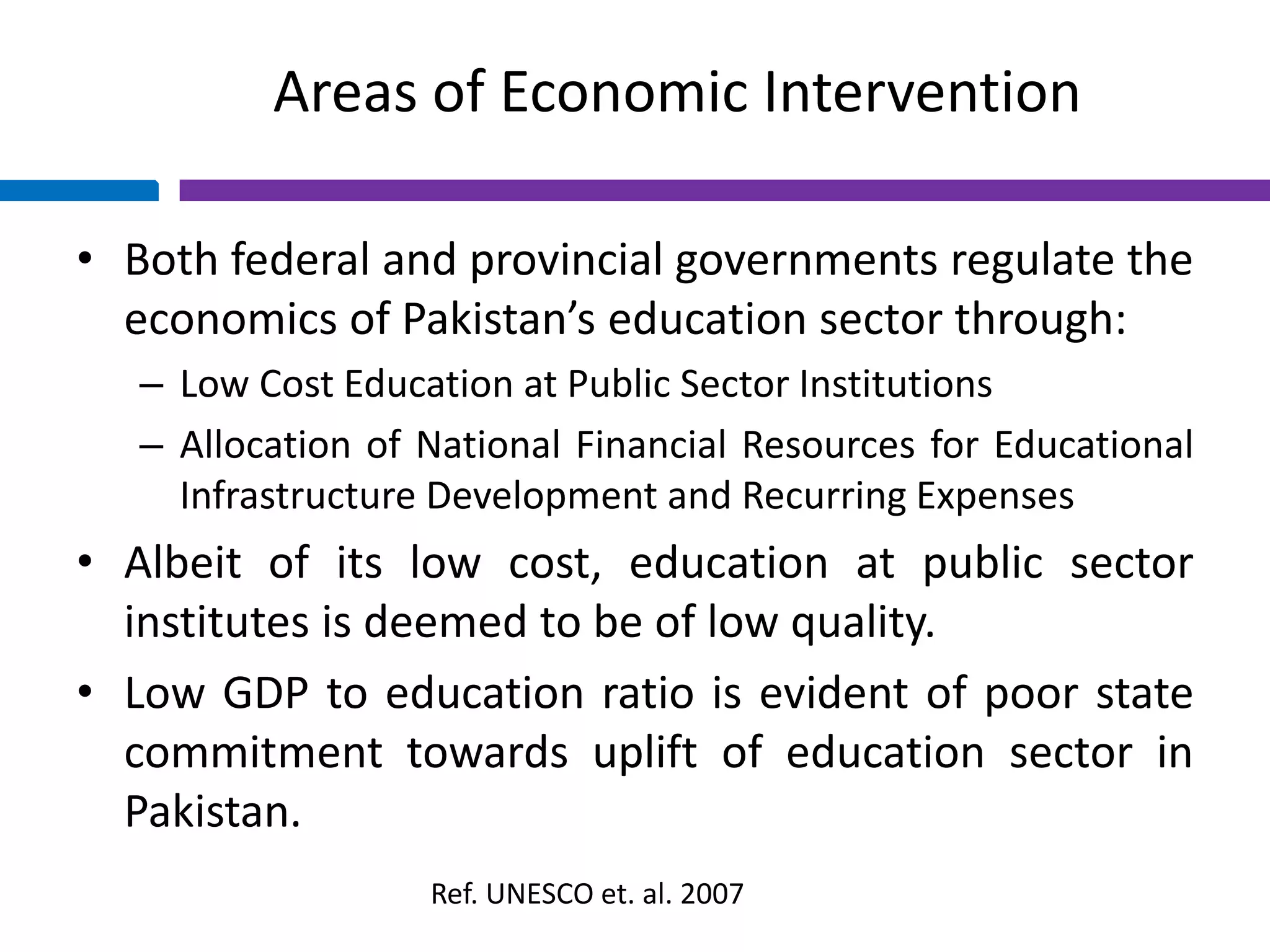 Areas of Economic Intervention
• Both federal and provincial governments regulate the
economics of Pakistan’s education sector through:
– Low Cost Education at Public Sector Institutions
– Allocation of National Financial Resources for Educational
Infrastructure Development and Recurring Expenses
• Albeit of its low cost, education at public sector
institutes is deemed to be of low quality.
• Low GDP to education ratio is evident of poor state
commitment towards uplift of education sector in
Pakistan.
Ref. UNESCO et. al. 2007
 