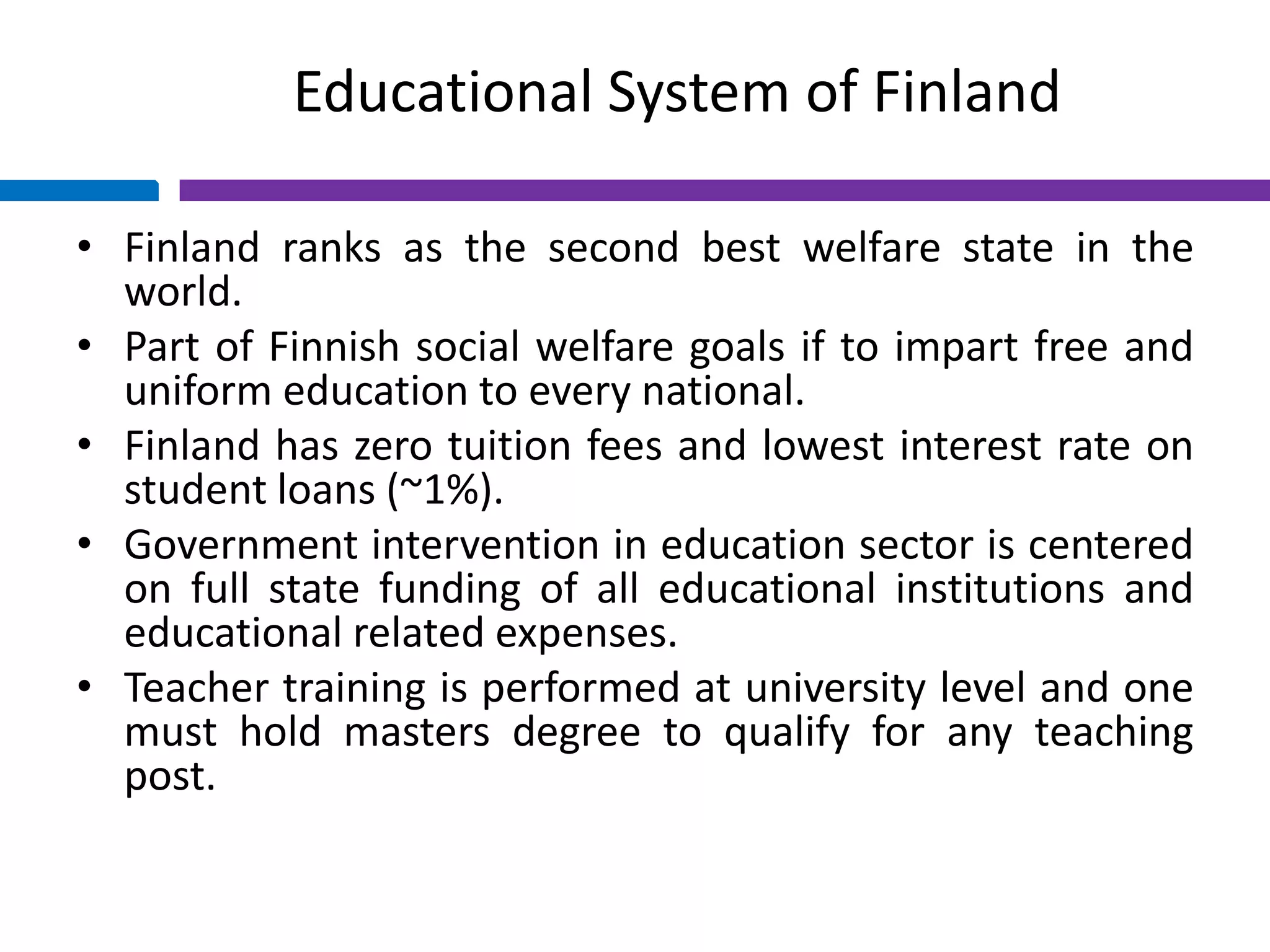 Educational System of Finland
• Finland ranks as the second best welfare state in the
world.
• Part of Finnish social welfare goals if to impart free and
uniform education to every national.
• Finland has zero tuition fees and lowest interest rate on
student loans (~1%).
• Government intervention in education sector is centered
on full state funding of all educational institutions and
educational related expenses.
• Teacher training is performed at university level and one
must hold masters degree to qualify for any teaching
post.
 