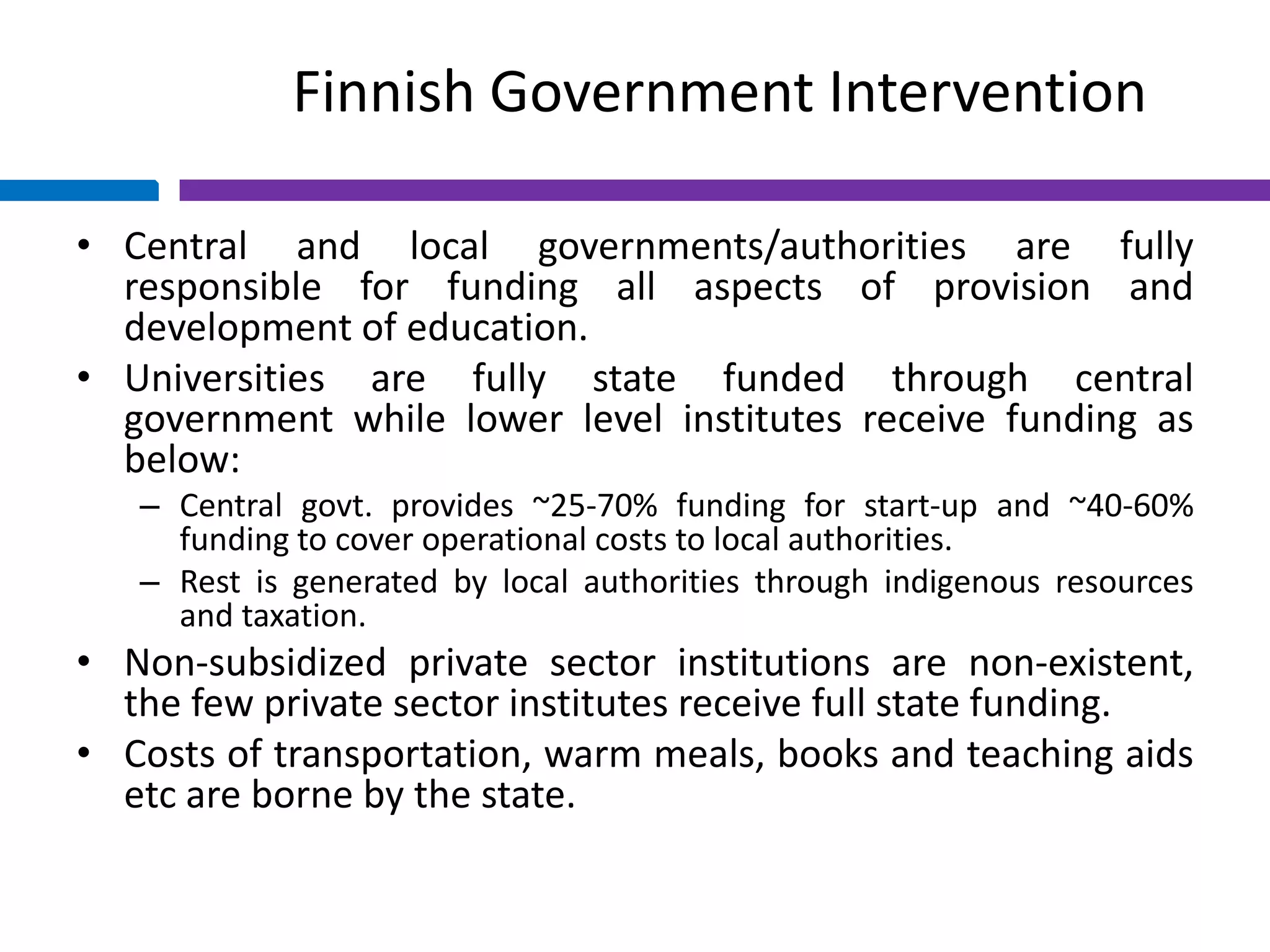 Finnish Government Intervention
• Central and local governments/authorities are fully
responsible for funding all aspects of provision and
development of education.
• Universities are fully state funded through central
government while lower level institutes receive funding as
below:
– Central govt. provides ~25-70% funding for start-up and ~40-60%
funding to cover operational costs to local authorities.
– Rest is generated by local authorities through indigenous resources
and taxation.
• Non-subsidized private sector institutions are non-existent,
the few private sector institutes receive full state funding.
• Costs of transportation, warm meals, books and teaching aids
etc are borne by the state.
 