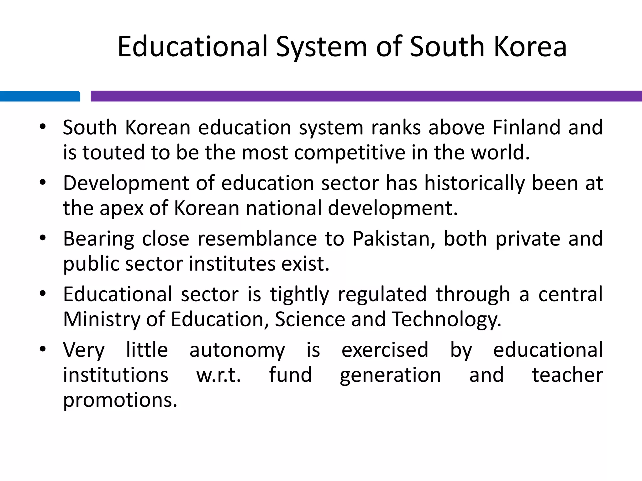 Educational System of South Korea
• South Korean education system ranks above Finland and
is touted to be the most competitive in the world.
• Development of education sector has historically been at
the apex of Korean national development.
• Bearing close resemblance to Pakistan, both private and
public sector institutes exist.
• Educational sector is tightly regulated through a central
Ministry of Education, Science and Technology.
• Very little autonomy is exercised by educational
institutions w.r.t. fund generation and teacher
promotions.
 