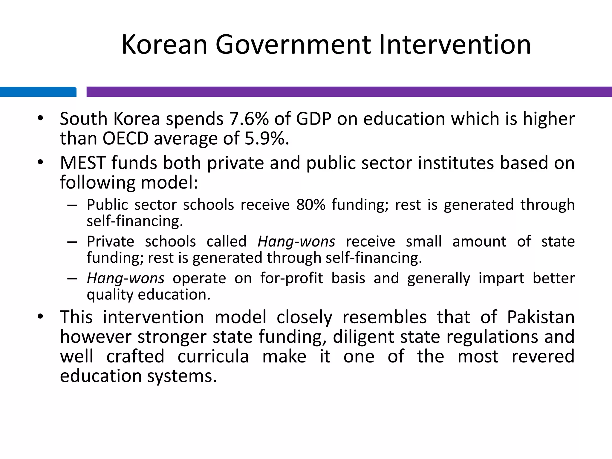 Korean Government Intervention
• South Korea spends 7.6% of GDP on education which is higher
than OECD average of 5.9%.
• MEST funds both private and public sector institutes based on
following model:
– Public sector schools receive 80% funding; rest is generated through
self-financing.
– Private schools called Hang-wons receive small amount of state
funding; rest is generated through self-financing.
– Hang-wons operate on for-profit basis and generally impart better
quality education.
• This intervention model closely resembles that of Pakistan
however stronger state funding, diligent state regulations and
well crafted curricula make it one of the most revered
education systems.
 