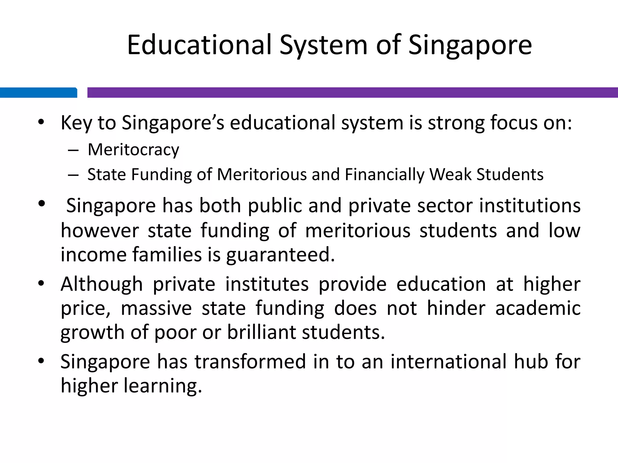 Educational System of Singapore
• Key to Singapore’s educational system is strong focus on:
– Meritocracy
– State Funding of Meritorious and Financially Weak Students
• Singapore has both public and private sector institutions
however state funding of meritorious students and low
income families is guaranteed.
• Although private institutes provide education at higher
price, massive state funding does not hinder academic
growth of poor or brilliant students.
• Singapore has transformed in to an international hub for
higher learning.
 
