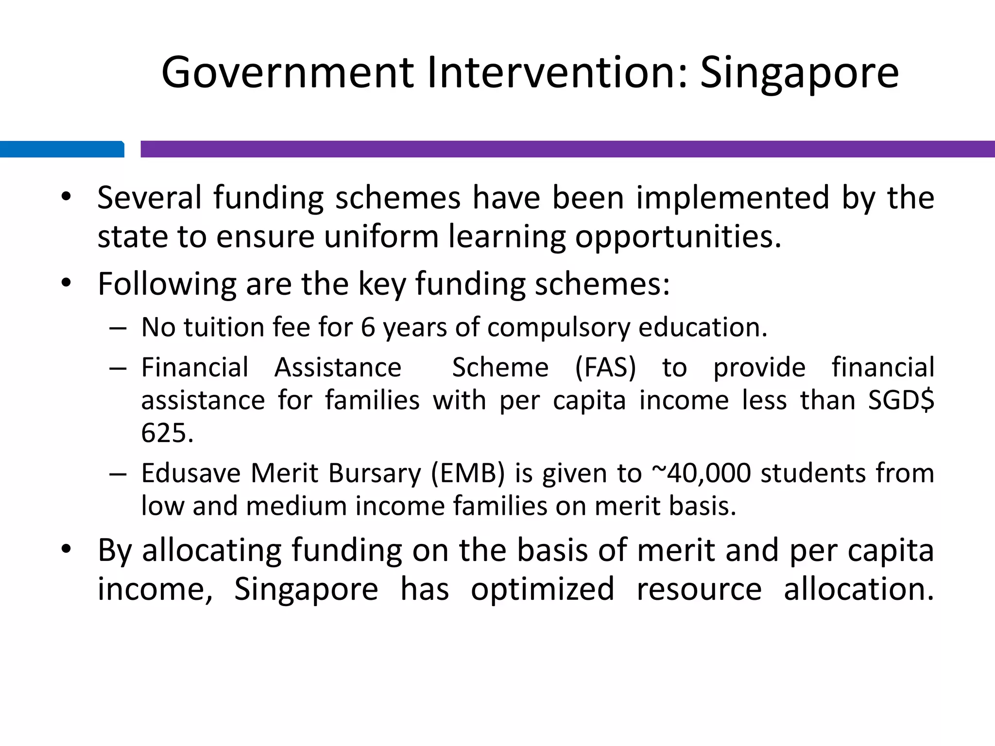 Government Intervention: Singapore
• Several funding schemes have been implemented by the
state to ensure uniform learning opportunities.
• Following are the key funding schemes:
– No tuition fee for 6 years of compulsory education.
– Financial Assistance Scheme (FAS) to provide financial
assistance for families with per capita income less than SGD$
625.
– Edusave Merit Bursary (EMB) is given to ~40,000 students from
low and medium income families on merit basis.
• By allocating funding on the basis of merit and per capita
income, Singapore has optimized resource allocation.
 