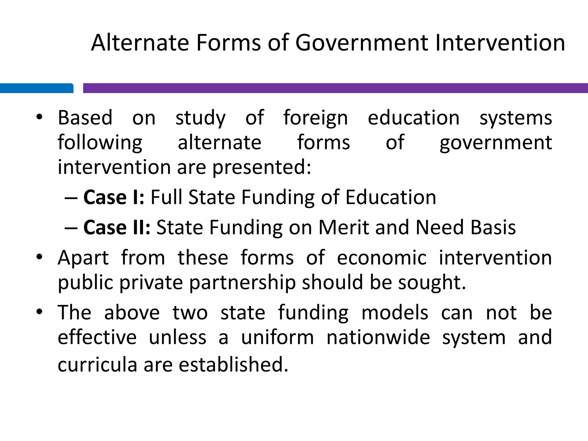Alternate Forms of Government Intervention
• Based on study of foreign education systems
following alternate forms of government
intervention are presented:
– Case I: Full State Funding of Education
– Case II: State Funding on Merit and Need Basis
• Apart from these forms of economic intervention
public private partnership should be sought.
• The above two state funding models can not be
effective unless a uniform nationwide system and
curricula are established.
 