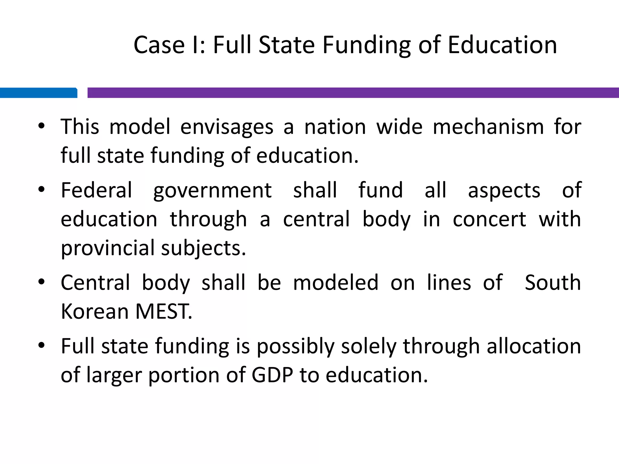 Case I: Full State Funding of Education
• This model envisages a nation wide mechanism for
full state funding of education.
• Federal government shall fund all aspects of
education through a central body in concert with
provincial subjects.
• Central body shall be modeled on lines of South
Korean MEST.
• Full state funding is possibly solely through allocation
of larger portion of GDP to education.
 