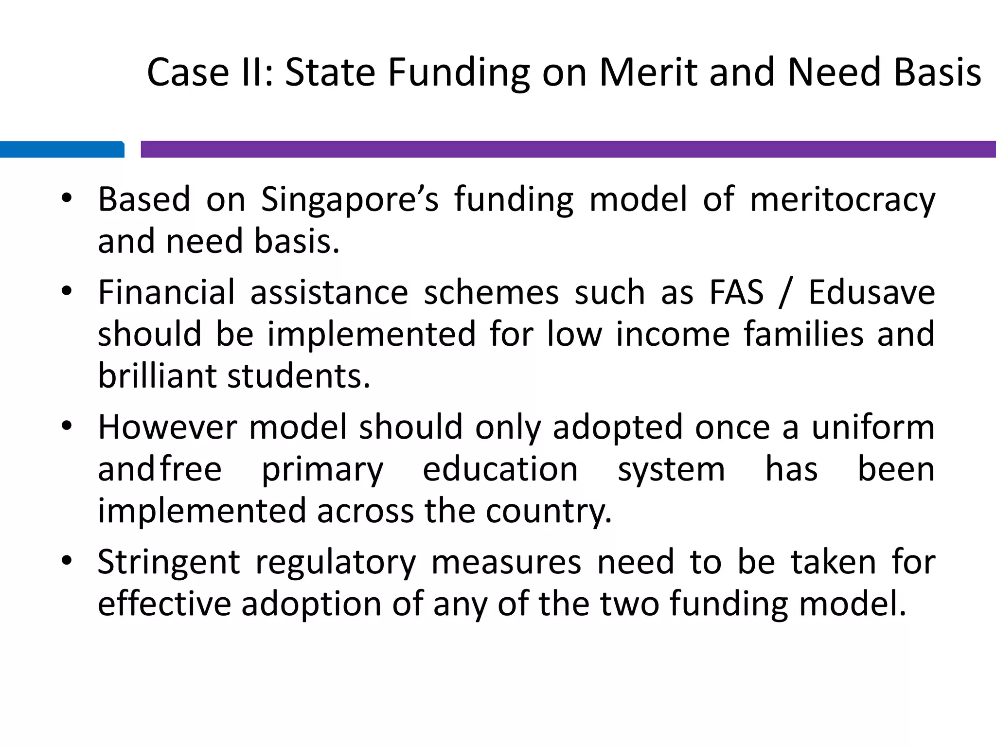 Case II: State Funding on Merit and Need Basis
• Based on Singapore’s funding model of meritocracy
and need basis.
• Financial assistance schemes such as FAS / Edusave
should be implemented for low income families and
brilliant students.
• However model should only adopted once a uniform
andfree primary education system has been
implemented across the country.
• Stringent regulatory measures need to be taken for
effective adoption of any of the two funding model.
 