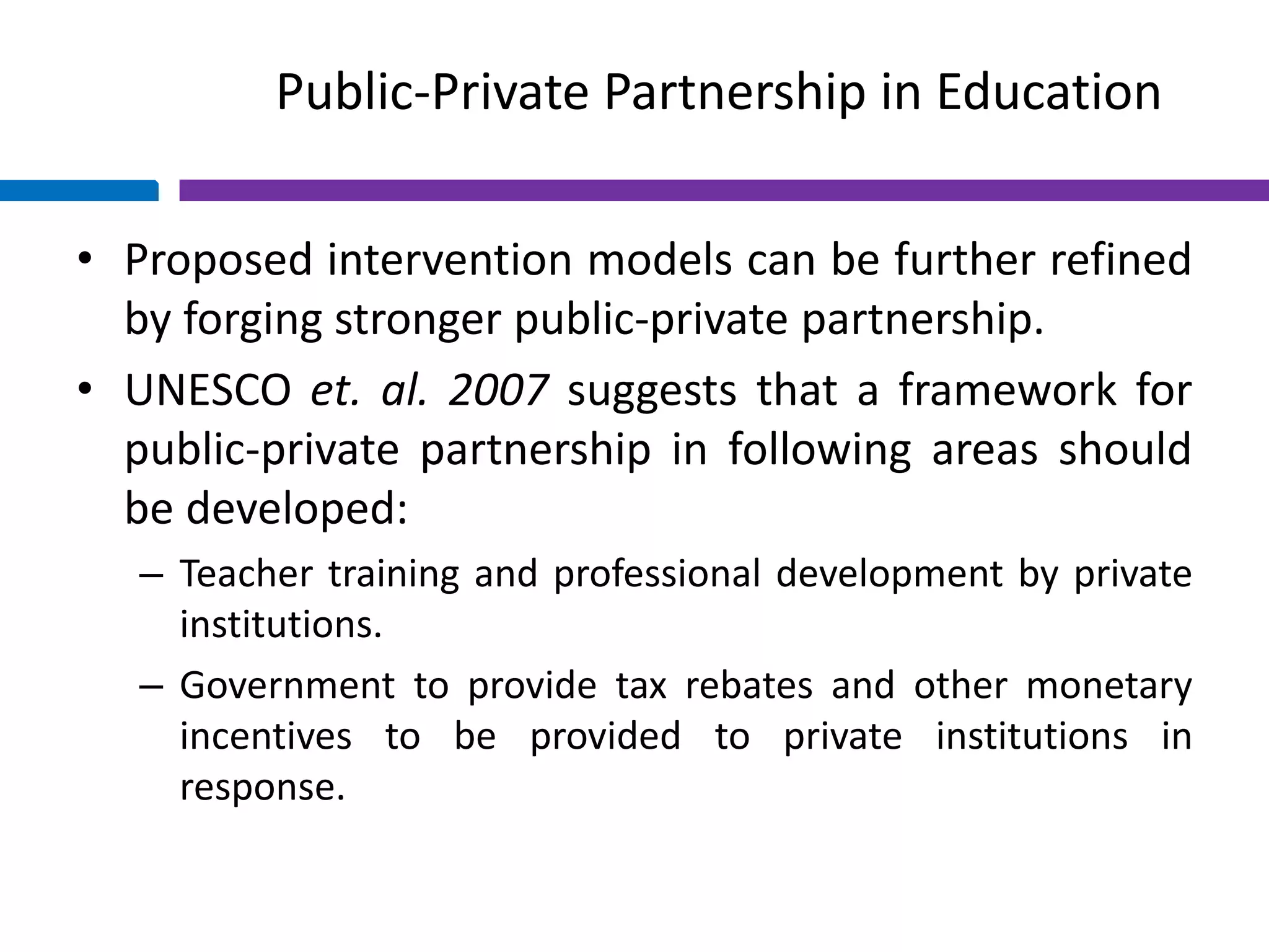 Public-Private Partnership in Education
• Proposed intervention models can be further refined
by forging stronger public-private partnership.
• UNESCO et. al. 2007 suggests that a framework for
public-private partnership in following areas should
be developed:
– Teacher training and professional development by private
institutions.
– Government to provide tax rebates and other monetary
incentives to be provided to private institutions in
response.
 