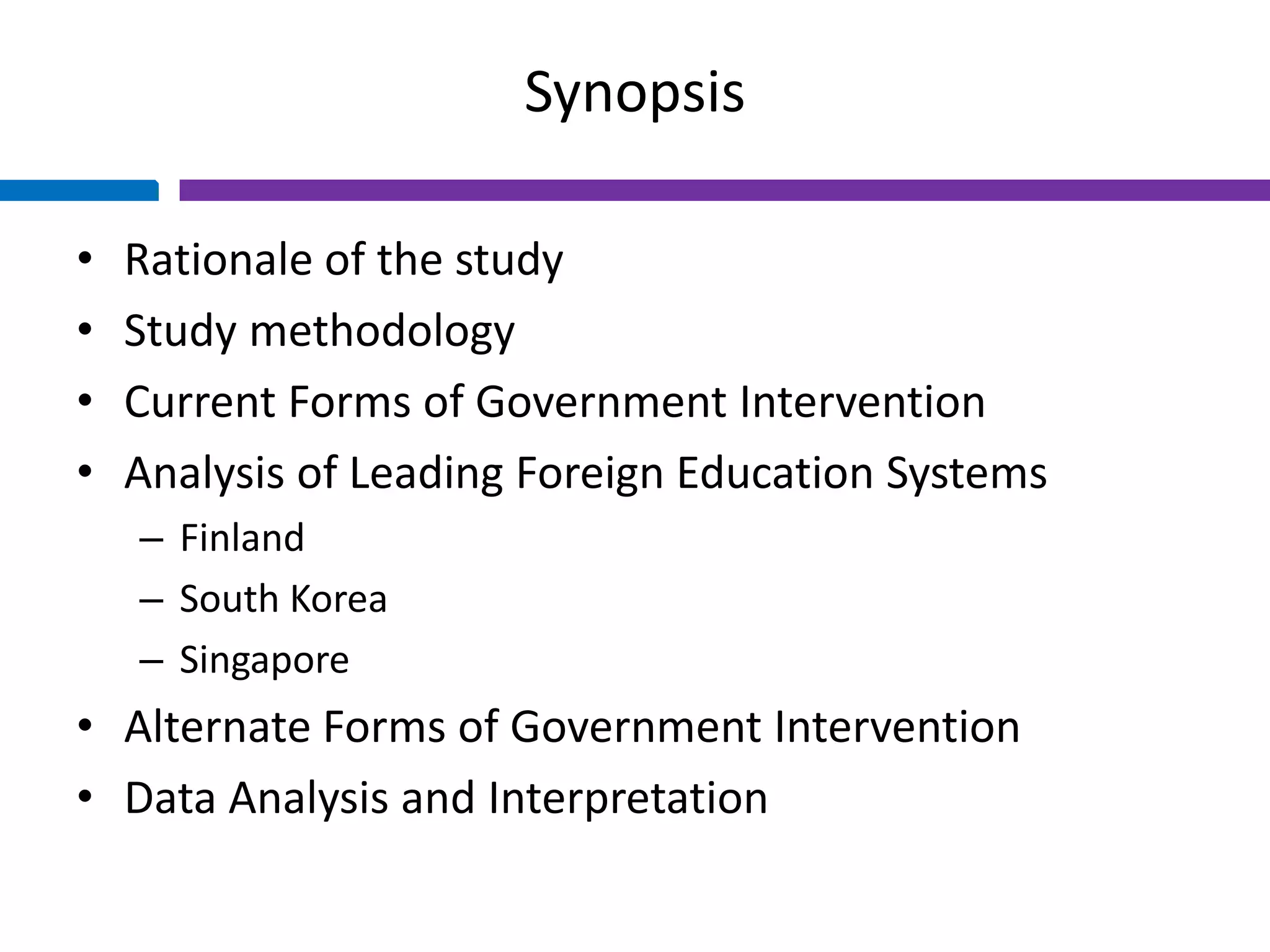 Synopsis
• Rationale of the study
• Study methodology
• Current Forms of Government Intervention
• Analysis of Leading Foreign Education Systems
– Finland
– South Korea
– Singapore
• Alternate Forms of Government Intervention
• Data Analysis and Interpretation
 