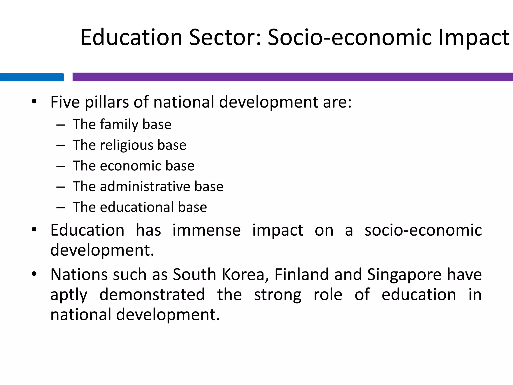 Education Sector: Socio-economic Impact
• Five pillars of national development are:
– The family base
– The religious base
– The economic base
– The administrative base
– The educational base
• Education has immense impact on a socio-economic
development.
• Nations such as South Korea, Finland and Singapore have
aptly demonstrated the strong role of education in
national development.
 