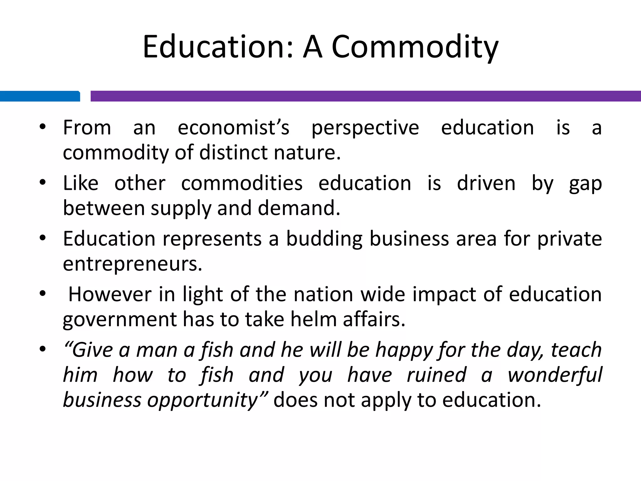 Education: A Commodity
• From an economist’s perspective education is a
commodity of distinct nature.
• Like other commodities education is driven by gap
between supply and demand.
• Education represents a budding business area for private
entrepreneurs.
• However in light of the nation wide impact of education
government has to take helm affairs.
• “Give a man a fish and he will be happy for the day, teach
him how to fish and you have ruined a wonderful
business opportunity” does not apply to education.
 