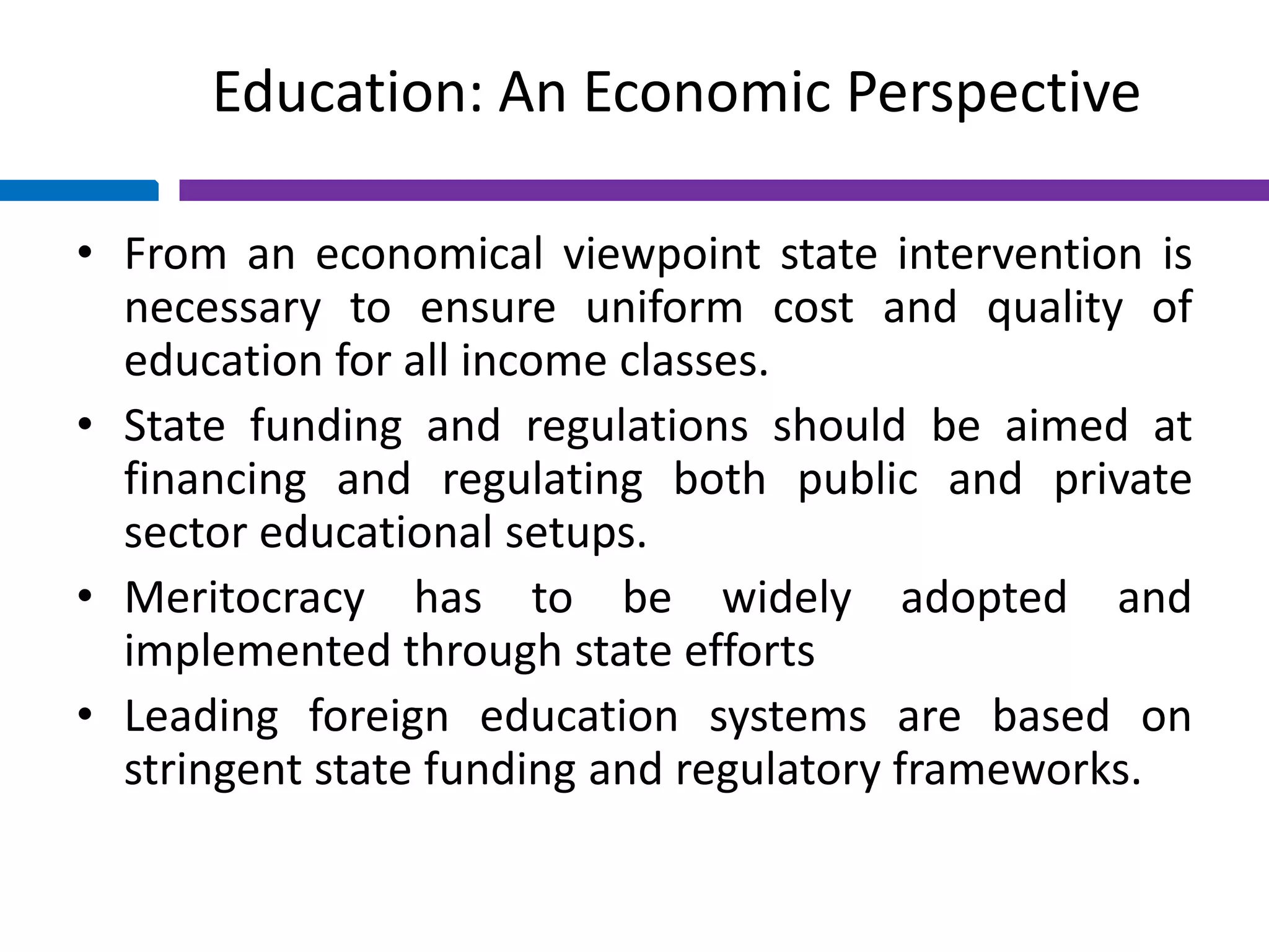 Education: An Economic Perspective
• From an economical viewpoint state intervention is
necessary to ensure uniform cost and quality of
education for all income classes.
• State funding and regulations should be aimed at
financing and regulating both public and private
sector educational setups.
• Meritocracy has to be widely adopted and
implemented through state efforts
• Leading foreign education systems are based on
stringent state funding and regulatory frameworks.
 