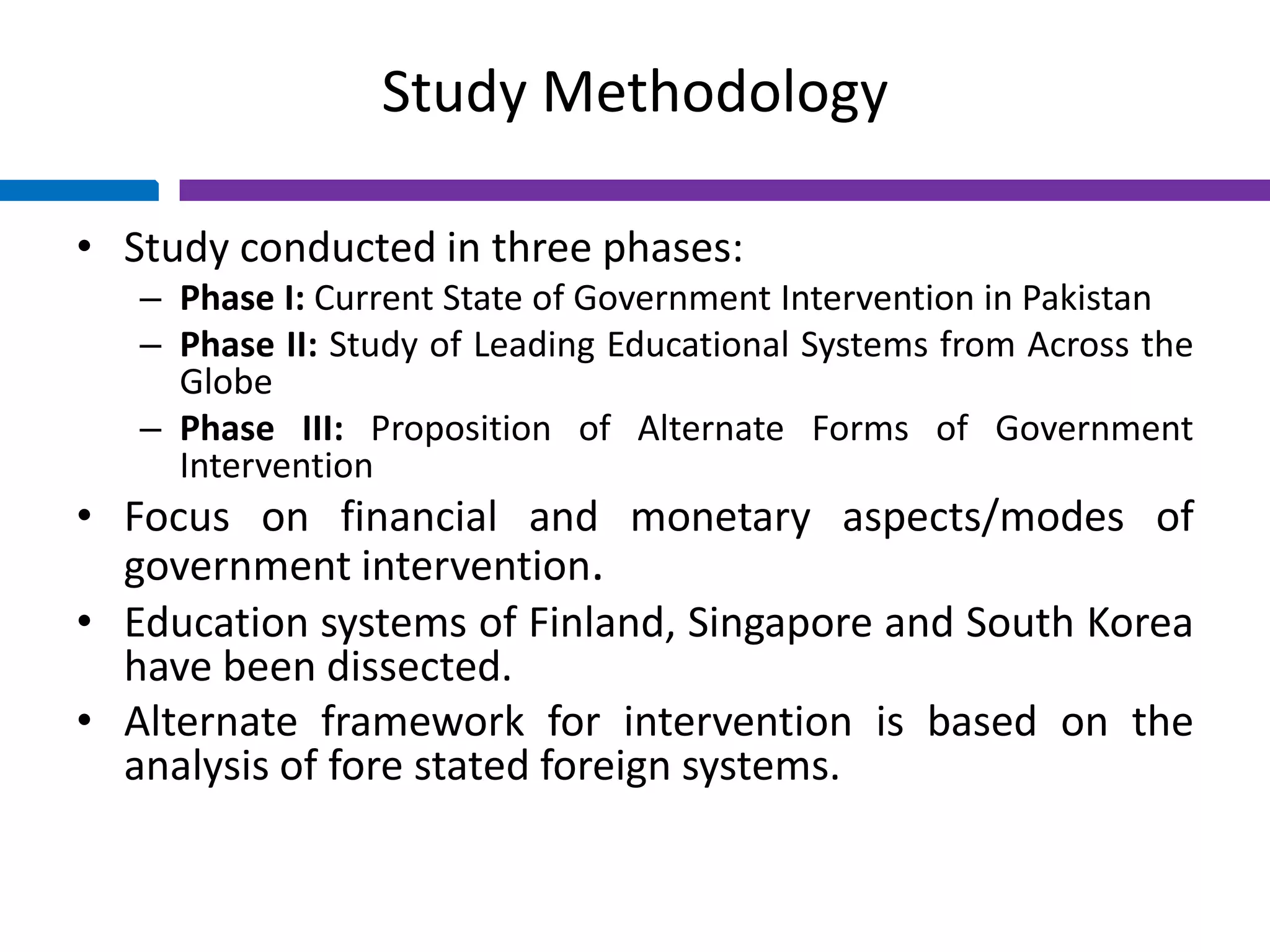 Study Methodology
• Study conducted in three phases:
– Phase I: Current State of Government Intervention in Pakistan
– Phase II: Study of Leading Educational Systems from Across the
Globe
– Phase III: Proposition of Alternate Forms of Government
Intervention
• Focus on financial and monetary aspects/modes of
government intervention.
• Education systems of Finland, Singapore and South Korea
have been dissected.
• Alternate framework for intervention is based on the
analysis of fore stated foreign systems.
 