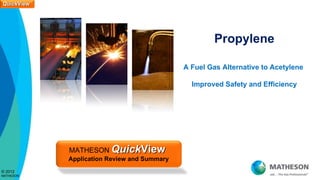QuickView
QuickView




                                                      Propylene

                                             A Fuel Gas Alternative to Acetylene

                                               Improved Safety and Efficiency




            MATHESON QuickView
            Application Review and Summary
© 2012
MATHESON
 