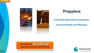 QuickView
QuickView




                                                      Propylene

                                             A Fuel Gas Alternative to Acetylene

                                               Improved Safety and Efficiency




            MATHESON QuickView
            Application Review and Summary
© 2012
MATHESON
 