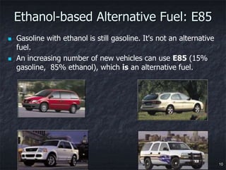 Ethanol-based Alternative Fuel: E85
   Gasoline with ethanol is still gasoline. It's not an alternative
    fuel.
   An increasing number of new vehicles can use E85 (15%
    gasoline, 85% ethanol), which is an alternative fuel.




                                                                       10
 