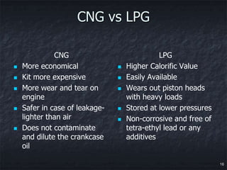 CNG vs LPG

              CNG                             LPG
   More economical                Higher Calorific Value
   Kit more expensive             Easily Available
   More wear and tear on          Wears out piston heads
    engine                          with heavy loads
   Safer in case of leakage-      Stored at lower pressures
    lighter than air               Non-corrosive and free of
   Does not contaminate            tetra-ethyl lead or any
    and dilute the crankcase        additives
    oil

                                                                16
 