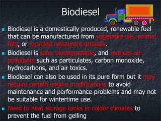 Biodiesel
   Biodiesel is a domestically produced, renewable fuel
    that can be manufactured from vegetable oils, animal
    fats, or recycled restaurant greases.
   Biodiesel is safe, biodegradable, and reduces air
    pollutants such as particulates, carbon monoxide,
    hydrocarbons, and air toxics.
   Biodiesel can also be used in its pure form but it may
    require certain engine modifications to avoid
    maintenance and performance problems and may not
    be suitable for wintertime use.
   Need to heat storage tanks in colder climates to
    prevent the fuel from gelling
 