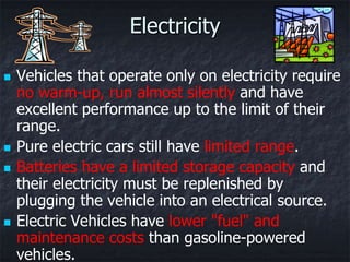 Electricity

   Vehicles that operate only on electricity require
    no warm-up, run almost silently and have
    excellent performance up to the limit of their
    range.
   Pure electric cars still have limited range.
   Batteries have a limited storage capacity and
    their electricity must be replenished by
    plugging the vehicle into an electrical source.
   Electric Vehicles have lower "fuel" and
    maintenance costs than gasoline-powered
    vehicles.
 