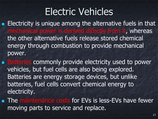 Electric Vehicles
   Electricity is unique among the alternative fuels in that
    mechanical power is derived directly from it, whereas
    the other alternative fuels release stored chemical
    energy through combustion to provide mechanical
    power.
   Batteries commonly provide electricity used to power
    vehicles, but fuel cells are also being explored.
    Batteries are energy storage devices, but unlike
    batteries, fuel cells convert chemical energy to
    electricity.
   The maintenance costs for EVs is less-EVs have fewer
    moving parts to service and replace.
                                                            21
 