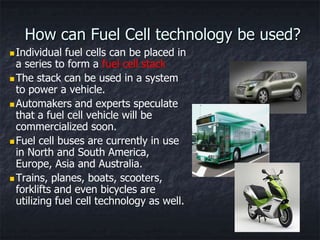 How can Fuel Cell technology be used?
 Individual  fuel cells can be placed in
  a series to form a fuel cell stack
 The stack can be used in a system
  to power a vehicle.
 Automakers and experts speculate
  that a fuel cell vehicle will be
  commercialized soon.
 Fuel cell buses are currently in use
  in North and South America,
  Europe, Asia and Australia.
 Trains, planes, boats, scooters,
  forklifts and even bicycles are
  utilizing fuel cell technology as well.
 