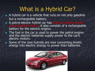 What is a Hybrid Car?
   A hybrid car is a vehicle that runs on not only gasoline
    but a rechargeable battery.
   A petrol-electric hybrid car has both an electric motor
    and a gasoline motor, it also consists of a rechargeable
    battery for the electric engine.
   The fuel in the car is used to power the petrol engine
    and the electric batteries supply power to the car’s
    electric motors.
   Some of the new hybrids are now converting kinetic
    energy into electric energy to power than batteries.
 