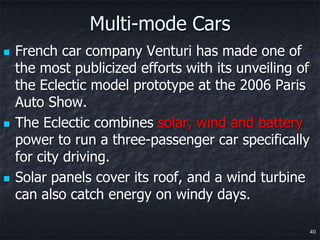 Multi-mode Cars
   French car company Venturi has made one of
    the most publicized efforts with its unveiling of
    the Eclectic model prototype at the 2006 Paris
    Auto Show.
   The Eclectic combines solar, wind and battery
    power to run a three-passenger car specifically
    for city driving.
   Solar panels cover its roof, and a wind turbine
    can also catch energy on windy days.

                                                        40
 