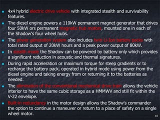    4x4 hybrid electric drive vehicle with integrated stealth and survivability
    features.
   The diesel engine powers a 110kW permanent magnet generator that drives
    four 50kW ors permanent magnetic hub motors, mounted one in each of
    the Shadow's four wheel hubs.
   The power generation system also includes twin Li-Ion battery packs with
    total rated output of 20kW hours and a peak power output of 80kW.
   In stealth mode the Shadow can be powered by battery only which provides
    a significant reduction in acoustic and thermal signatures.
   During rapid acceleration or maximum torque for steep gradients or to
    recharge the battery pack, operated in hybrid mode using power from the
    diesel engine and taking energy from or returning it to the batteries as
    needed.
   The elimination of the conventional mechanical drive train allows the vehicle
    interior to have the same cubic storage as a HMMWV and still fit within the
    V-22 envelope.
   Built-in redundancy in the motor design allows the Shadow's commander
    the option to continue a maneuver or return to a place of safety on a single
    wheel motor.                                                                45
 