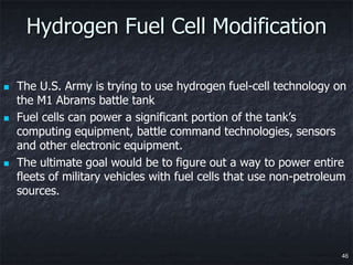 Hydrogen Fuel Cell Modification

   The U.S. Army is trying to use hydrogen fuel-cell technology on
    the M1 Abrams battle tank
   Fuel cells can power a significant portion of the tank’s
    computing equipment, battle command technologies, sensors
    and other electronic equipment.
   The ultimate goal would be to figure out a way to power entire
    fleets of military vehicles with fuel cells that use non-petroleum
    sources.




                                                                     46
 