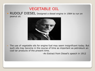 VEGETABLE OIL
 RUDOLF DIESEL Designed a diesel engine in 1984 to run on
peanut oil.
 The use of vegetable oils for engine fuel may seem insignificant today. But
such oils may become in the course of time as important as petroleum an
coal tar products of the present time.
-An Extract from Diesel’s speech in 1912
 