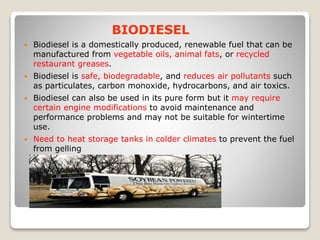 BIODIESEL
 Biodiesel is a domestically produced, renewable fuel that can be
manufactured from vegetable oils, animal fats, or recycled
restaurant greases.
 Biodiesel is safe, biodegradable, and reduces air pollutants such
as particulates, carbon monoxide, hydrocarbons, and air toxics.
 Biodiesel can also be used in its pure form but it may require
certain engine modifications to avoid maintenance and
performance problems and may not be suitable for wintertime
use.
 Need to heat storage tanks in colder climates to prevent the fuel
from gelling
 