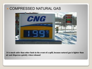 It is much safer than other fuels in the event of a spill, because natural gas is lighter than
air and disperses quickly when released
 COMPRESSED NATURAL GAS
 
