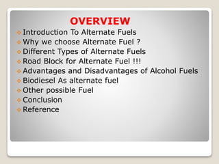 OVERVIEW
 Introduction To Alternate Fuels
 Why we choose Alternate Fuel ?
 Different Types of Alternate Fuels
 Road Block for Alternate Fuel !!!
 Advantages and Disadvantages of Alcohol Fuels
 Biodiesel As alternate fuel
 Other possible Fuel
 Conclusion
 Reference
 