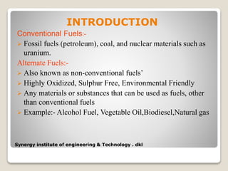 Synergy institute of engineering & Technology . dkl
INTRODUCTION
Conventional Fuels:-
 Fossil fuels (petroleum), coal, and nuclear materials such as
uranium.
Alternate Fuels:-
 Also known as non-conventional fuels’
 Highly Oxidized, Sulphur Free, Environmental Friendly
 Any materials or substances that can be used as fuels, other
than conventional fuels
 Example:- Alcohol Fuel, Vegetable Oil,Biodiesel,Natural gas
 