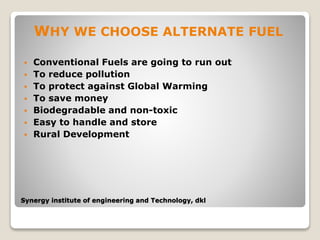 Synergy institute of engineering and Technology, dkl
WHY WE CHOOSE ALTERNATE FUEL
 Conventional Fuels are going to run out
 To reduce pollution
 To protect against Global Warming
 To save money
 Biodegradable and non-toxic
 Easy to handle and store
 Rural Development
 