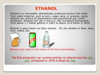 The first production car running entirely on ethanol was the Fiat
147, introduced in 1978 in Brazil by Fiat.
ETHANOL
Ethanol is a renewable, domestically produced alcohol fuel made
From plant material, such as corn, sugar cane, or grasses. Using
ethanol can reduce oil dependence and greenhouse gas (GHG)
emissions. Ethanol fuel use in the U.S. has increased dramatically
from about 1.7 billion gallons in 2001 to about 16.4 billion in 2016
Ethanol is also known as ethyl alcohol. It’s the alcohol in beer, wine,
rum, vodka, etc.
Ethanol was used to fuel some of the first automobiles…
 