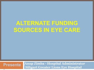 ALTERNATE FUNDING
SOURCES IN EYE CARE

Presente

Anup Zimba - Hospital Administrator
Siliguri Greater Lions Eye Hospital

 