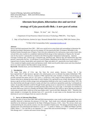 Journal of Biology, Agriculture and Healthcare                                                         www.iiste.org
ISSN 2224-3208 (Paper) ISSN 2225-093X (Online)
Vol.3, No.2, 2013


                   Alternate host plants, hibernation sites and survival
                strategy of Cylas puncticollis Boh.: A new pest of cotton

                                       Malgwi, M. Anna1* and          Onu, Isa2.

          1. Department of Crop Protection, Federal University of Technology, PMB 2076, Yola, Nigeria.

  2. Dept. of Crop Protection, Institute for Agric. Research/Ahmadu Bello University, PMB 1044, Samaru ,Zaria.

                         * E-Mail of the Corresponding Author: annamalgwi@yahoo.co.uk

Abstract
Survey and field experiments from 2001 – 2005 were carried out on cotton farms and surroundings to determine the
alternate host plants, hibernation and survival strategy of Cylas puncticollis Boh. (Coleoptera: Brentidae) in the
Northern Guinea Savannah zone of Nigeria. Trials were also conducted on five malvaceous crops (cotton, kenaf, okra,
red and white calyx roselle) in a completely randomised block design in three replications at Ngurore the ‘hot spot’
zone for the weevils. C.puncticollis was found on the following plants Astripomeoa lachnosperma, Ipomoea
eriocarpa, Corchorus spp., Celeosia spp., Commelina spp., Boerhavia spp., Hibiscus spp. and Abelmoschus spp. Peak
period C. puncticollis was Nov. 1st with about 12 weevils/5plants. Hibernation for the adult weevils were cotton bracts,
exposed roots of cotton, thrash debris and cracked soils. Pupae and adults of C. puncticollis were found within 1 –
15cm cracked soil depths around cotton and Ipomoea weeds. Adult weevils prefers dark corners and when disturbed
moves at a faster speed or fain/fake death to escape enemies.
Keywords: Alternate hosts, survival, hibernation, Cylas, Ipomoea, pests

 1. Introduction
The major host plant of Cylas spp. has been the sweet potato, Ipomoea batatas, but it has
been reported that 27 other Ipomoea spp and a few related genera serve as alternate host plants (Sutherland, 1986;
Wolfe, 1991; Smit, 1997). However, Capinera (1998) reported that some members of family Convolvulaceae are
possible alternate host plants such as I. pes-caprae, I. penduratea, with a range of others reported by Smit (1997) in
Eastern Africa but no attempt has been made to verify whether Cylas spp breed on any of them. Besides, most of other
Ipomoea spp do not form swollen storage roots and population build-up on the vines is usually slow (Smit, 1997). He
also observed that only through vertisols or sandy soils that Cylas could move upward but cannot dig 1 cm beneath soil
surface. So possible infestation could be through females gaining access to exposed root or cracked soil (Sutherland,
1986 and Smit, 1997). It has not been recorded anywhere that cotton, Gossypium spp, is a host plant, nor members of
the family Malvaceae. However, Chandler and Wright (1990) found kenaf, okra, Hibiscus spp as alternate host plant of
Anthonomus grandis (Boh.) which are of the same author with C. puncticollis Boh. (Boheman, 1843). Therefore, this
study attempts to investigate the alternate hosts of C. puncticollis, its pest status on the alternate hosts and also
determine its survival strategies from one season to the other.

      2. Survey of Alternate Host Plants
During the course of survey from 2001-2005 and field experimentation, some weeds in and around cotton farms were
carefully observed to determine the presence of Cylas spp. Such weeds were collected, photographed and were
identified at the herbarium maintained by the Dept of Biological Sciences, A.B.U., Zaria. The surveys which were
conducted during the rainy and dry seasons, were also extended to Fadama areas. The damage potential ratings on the
alternate hosts were determined and ranked on a scale of 1 – 4, similar to Adamu, et al. (2000) and Malgwi and Onu
(2004). Where 1 = few and little or not important; 2 = causes little and occasional damage; 3 = common and causes
little damage and 4 = common and causes serious damage.


                                                           9
 
