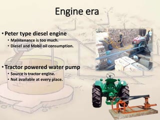 Engine era
•Peter type diesel engine
• Maintenance is too much.
• Diesel and Mobil oil consumption.
•Tractor powered water pump
• Source is tractor engine.
• Not available at every place.
 