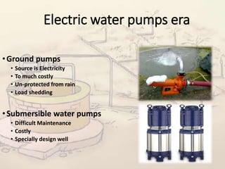 Electric water pumps era
•Ground pumps
• Source is Electricity
• To much costly
• Un-protected from rain
• Load shedding
•Submersible water pumps
• Difficult Maintenance
• Costly
• Specially design well
 