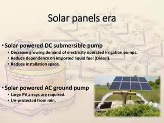 Solar panels era
•Solar powered DC submersible pump
• Decrease growing demand of electricity operated irrigation pumps.
• Reduce dependency on imported liquid fuel (Diesel).
• Reduce installation space.
•Solar powered AC ground pump
• Large PV arrays are required.
• Un-protected from rain.
 