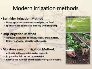 Modern irrigation methods
•Sprinkler Irrigation Method
• Water sprinklers are used to irrigate the field.
• sprinklers are connected directly with the pump.
•Drip Irrigation Method
• Through a network of valves, tubes, and emitters.
• Delivery of water directly to the roots.
•Moisture sensor Irrigation Method.
• estimate soil volumetric water content.
• Irrigate the field as per requirement.
• Reduce the number of unnecessary irrigation events.
 