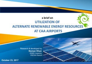 October 23, 2017
a brief on
UTILIZATION OF
ALTERNATE RENEWABLE ENERGY RESOURCES
AT CAA AIRPORTS
Research & developed by;
Noman Khan
SQMS Inspector
HQCAA Karachi
 