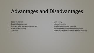 Advantages and Disadvantages
• Good insulation
• Beautiful appearance
• They are solid and also storm proof
• Water proof roofing
• Durability
• Very heavy
• Labour incentive
• An obsolete cladding material
• Not suitable to withstand loading from
furniture, etc of modern residential buildings.
 