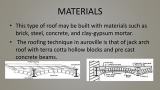 MATERIALS
• This type of roof may be built with materials such as
brick, steel, concrete, and clay-gypsum mortar.
• The roofing technique in auroville is that of jack arch
roof with terra cotta hollow blocks and pre cast
concrete beams.
 
