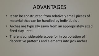 ADVANTAGES
• It can be constructed from relatively small pieces of
material that can be handled by individuals .
• Arches are typically sawn from an appropriately sized
fired clay lintel.
• There is considerable scope for in corporation of
decorative patterns and elements into jack arches.
 