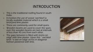 INTRODUCTION
o This is the traditional roofing found in south
India.
o It involves the use of wood,“aachikal”(a
locally available material which is a small
brick)and lime plaster.
o These are commonly used for small spans.
o Wooden beams are used to cover the span,
over this wooden beams are laid at intervals
of less than 45 cms from each other.
o The gaps between is filled with bricks on
edge with lime plaster. Upon this “ aachikal
brick “is laid on edge across in diagonal
fashion plastered with lime.
 