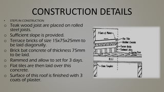 CONSTRUCTION DETAILS
• STEPS IN CONSTRUCTION
o Teak wood joist are placed on rolled
steel joists.
o Sufficient slope is provided.
o Terrace bricks of size 15x75x25mm to
be laid diagonally.
o Brick bat concrete of thickness 75mm
to be laid.
o Rammed and allow to set for 3 days.
o Flat tiles are then laid over this
concrete.
o Surface of this roof is finished with 3
coats of plaster.
 