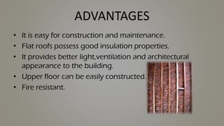 ADVANTAGES
• It is easy for construction and maintenance.
• Flat roofs possess good insulation properties.
• It provides better light,ventilation and architectural
appearance to the building.
• Upper floor can be easily constructed.
• Fire resistant.
 