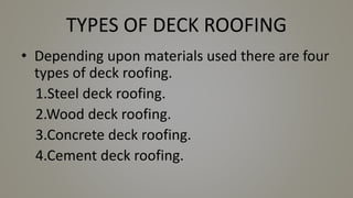 TYPES OF DECK ROOFING
• Depending upon materials used there are four
types of deck roofing.
1.Steel deck roofing.
2.Wood deck roofing.
3.Concrete deck roofing.
4.Cement deck roofing.
 